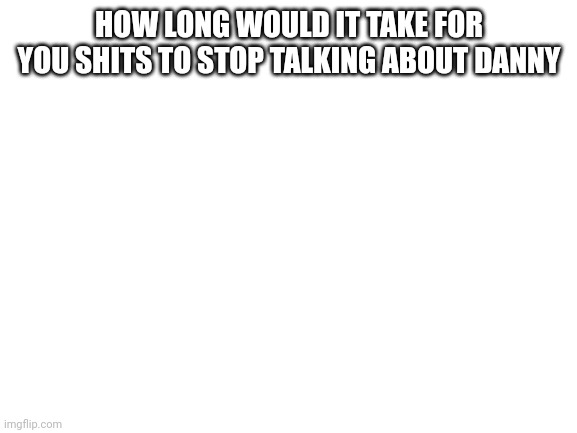 Blank White Template | HOW LONG WOULD IT TAKE FOR YOU SHITS TO STOP TALKING ABOUT DANNY | image tagged in blank white template | made w/ Imgflip meme maker