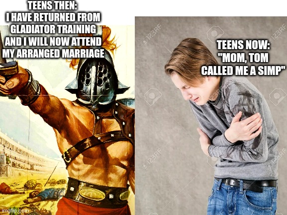 teens then and now | TEENS THEN: 
I HAVE RETURNED FROM GLADIATOR TRAINING AND I WILL NOW ATTEND MY ARRANGED MARRIAGE; TEENS NOW:
"MOM, TOM CALLED ME A SIMP" | image tagged in so true memes | made w/ Imgflip meme maker