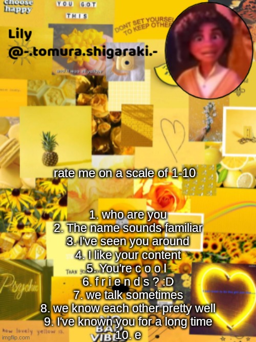 yellow? | rate me on a scale of 1-10; 1. who are you
2. The name sounds familiar
3. I've seen you around
4. I like your content
5. You're c o o l 
6. f r i e n d s ? :D
7. we talk sometimes
8. we know each other pretty well
9. I've known you for a long time
10. e | image tagged in yellow | made w/ Imgflip meme maker