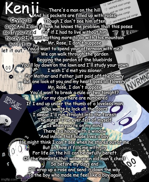 Mr. Rose by Spence Hood | There's a man on the hill
And his pockets are filled up with roses
Though I don't see him often
And I don't think he knows the problem that this poses
For if I had to live without him
I'd want nothing more to do with this mountain
Mr. Rose, I don't suppose
You'd want to spend your afternoon with me?
We can walk through the garden
Begging the pardon of the bluebirds
You'll lay down on the lawn and I'll study your yawn
I wish I'd met you sooner
For Mother and Father just paid off the dowry
But one look at you and my heart goes all flowery
Mr. Rose, I don't suppose
You'd want to break a rule or two tonight?
For my days here are numbered
If I end up under the thumb of a loveless man
Who wants to lock all the doors
I swear I'll run straight into the forest
The surest I've ever felt of myself
Is when you're on my mind
There's a house with a window
And inside that house lives a boy
He might think I can't see when he stares out at me
But oh, how it fills me with joy
For life on the hill can be awfully bereft
Of the moments that wake up an old man's chest
So before my days end
I'll wrap up a rose and send it down the way
To the boy who made me feel like a boy again | image tagged in napstablook | made w/ Imgflip meme maker