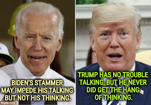 A different skillset. | TRUMP HAS NO TROUBLE 
TALKING, BUT HE NEVER 
DID GET THE HANG 
OF THINKING. BIDEN'S STAMMER 
MAY IMPEDE HIS TALKING 
BUT NOT HIS THINKING. | image tagged in biden trump,biden,thinking,trump,talking | made w/ Imgflip meme maker