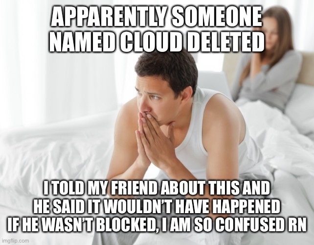 Couple upset in bed | APPARENTLY SOMEONE NAMED CLOUD DELETED; I TOLD MY FRIEND ABOUT THIS AND HE SAID IT WOULDN’T HAVE HAPPENED IF HE WASN’T BLOCKED, I AM SO CONFUSED RN | image tagged in couple upset in bed | made w/ Imgflip meme maker