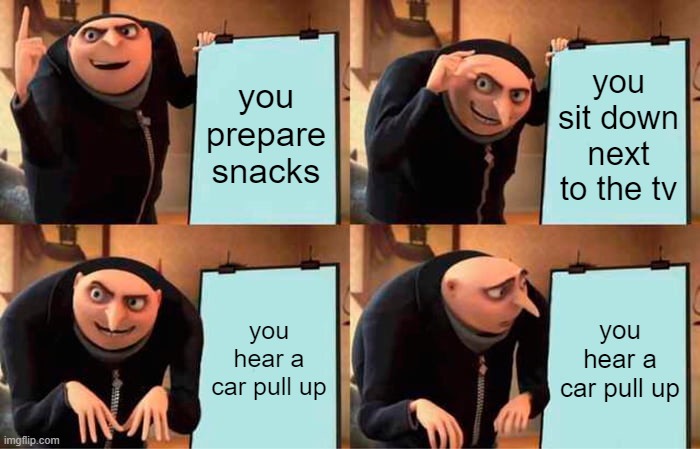 when youre parents are out.... | you prepare snacks; you sit down next to the tv; you hear a car pull up; you hear a car pull up | image tagged in memes,gru's plan,mom,moms,tv | made w/ Imgflip meme maker
