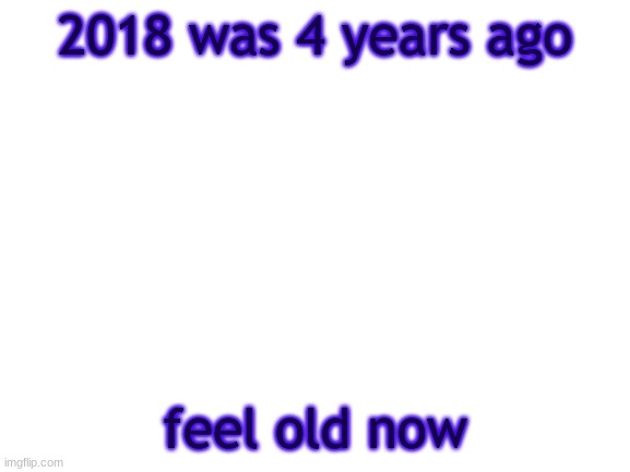 how | 2018 was 4 years ago; feel old now | image tagged in bwt,old,memes,funny | made w/ Imgflip meme maker