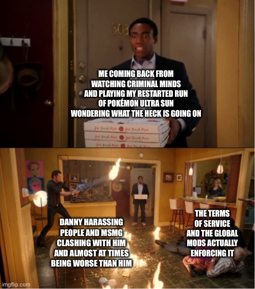 Days without nonsense: zero | ME COMING BACK FROM WATCHING CRIMINAL MINDS AND PLAYING MY RESTARTED RUN OF POKÉMON ULTRA SUN WONDERING WHAT THE HECK IS GOING ON; DANNY HARASSING PEOPLE AND MSMG CLASHING WITH HIM AND ALMOST AT TIMES BEING WORSE THAN HIM; THE TERMS OF SERVICE AND THE GLOBAL MODS ACTUALLY ENFORCING IT | image tagged in community fire pizza meme | made w/ Imgflip meme maker
