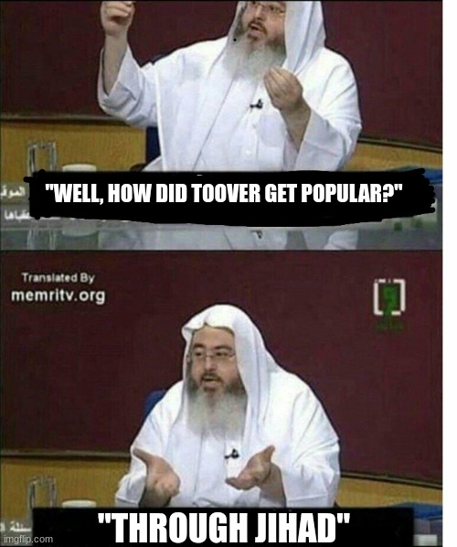 Through jihad | "WELL, HOW DID TOOVER GET POPULAR?"; "THROUGH JIHAD" | image tagged in through jihad | made w/ Imgflip meme maker