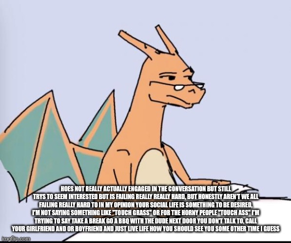 Hoes glad | HOES NOT REALLY ACTUALLY ENGAGED IN THE CONVERSATION BUT STILL TRYS TO SEEM INTERESTED BUT IS FAILING REALLY REALLY HARD, BUT HONESTLY AREN'T WE ALL FAILING REALLY HARD TO IN MY OPINION YOUR SOCIAL LIFE IS SOMETHING TO BE DESIRED, I'M NOT SAYING SOMETHING LIKE "TOUCH GRASS" OR FOR THE HORNY PEOPLE "TOUCH ASS" I'M TRYING TO SAY TAKE A BREAK GO A BBQ WITH THE DUDE NEXT DOOR YOU DON'T TALK TO, CALL YOUR GIRLFRIEND AND OR BOYFRIEND AND JUST LIVE LIFE HOW YOU SHOULD SEE YOU SOME OTHER TIME I GUESS | image tagged in charizard | made w/ Imgflip meme maker