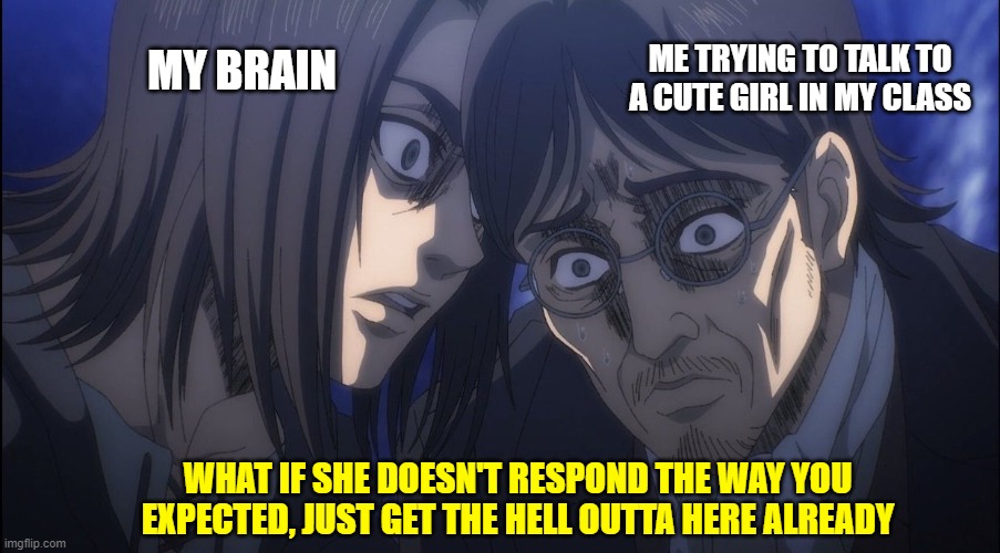 Eren Yeager | ME TRYING TO TALK TO A CUTE GIRL IN MY CLASS; MY BRAIN; WHAT IF SHE DOESN'T RESPOND THE WAY YOU EXPECTED, JUST GET THE HELL OUTTA HERE ALREADY | image tagged in eren yeager,fun,memes,cute girl,brain,attack on titan | made w/ Imgflip meme maker