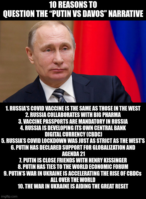 Putin vs Davos? | 10 REASONS TO QUESTION THE “PUTIN VS DAVOS” NARRATIVE; 1. RUSSIA’S COVID VACCINE IS THE SAME AS THOSE IN THE WEST

2. RUSSIA COLLABORATES WITH BIG PHARMA

3. VACCINE PASSPORTS ARE MANDATORY IN RUSSIA

4. RUSSIA IS DEVELOPING ITS OWN CENTRAL BANK
 DIGITAL CURRENCY (CBDC)

5. RUSSIA’S COVID LOCKDOWN WAS JUST AS STRICT AS THE WEST’S

6. PUTIN HAS DECLARED SUPPORT FOR GLOBALIZATION AND
 AGENDA 21

7. PUTIN IS CLOSE FRIENDS WITH HENRY KISSINGER

8. PUTIN HAS TIES TO THE WORLD ECONOMIC FORUM

9. PUTIN’S WAR IN UKRAINE IS ACCELERATING THE RISE OF CBDCs 
ALL OVER THE WORLD

10. THE WAR IN UKRAINE IS AIDING THE GREAT RESET | image tagged in black square | made w/ Imgflip meme maker