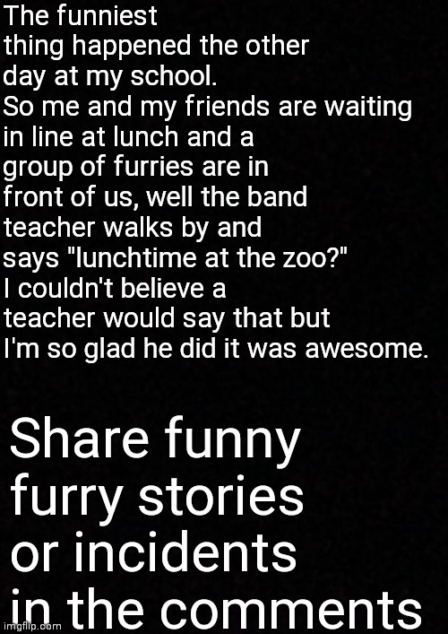 Lunchtime at the zoo? | The funniest thing happened the other day at my school.
So me and my friends are waiting in line at lunch and a group of furries are in front of us, well the band teacher walks by and says "lunchtime at the zoo?" I couldn't believe a teacher would say that but I'm so glad he did it was awesome. Share funny furry stories or incidents in the comments | image tagged in blank | made w/ Imgflip meme maker