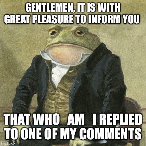Yes, this really happened | GENTLEMEN, IT IS WITH GREAT PLEASURE TO INFORM YOU; THAT WHO_AM_I REPLIED TO ONE OF MY COMMENTS | image tagged in gentlemen it is with great pleasure to inform you that | made w/ Imgflip meme maker