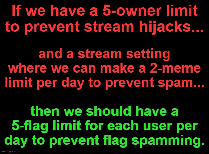 blank black | If we have a 5-owner limit to prevent stream hijacks... and a stream setting where we can make a 2-meme limit per day to prevent spam... then we should have a 5-flag limit for each user per
day to prevent flag spamming. | image tagged in blank black | made w/ Imgflip meme maker
