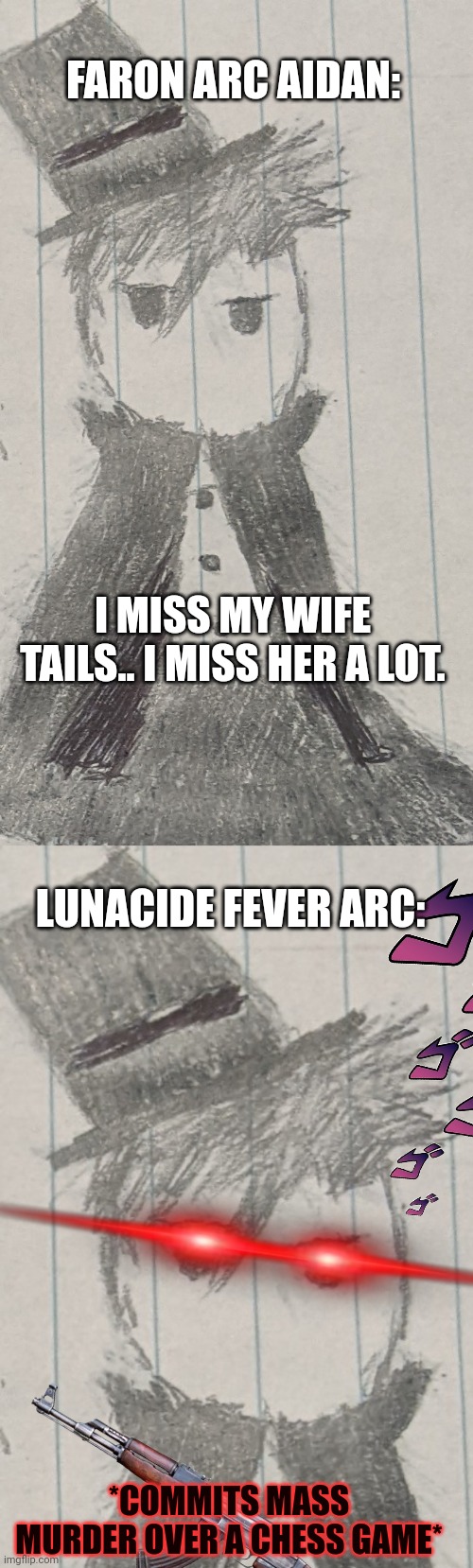 First hand drawn meme of mine, yeet! | FARON ARC AIDAN:; I MISS MY WIFE TAILS.. I MISS HER A LOT. LUNACIDE FEVER ARC:; *COMMITS MASS MURDER OVER A CHESS GAME* | image tagged in aidan | made w/ Imgflip meme maker