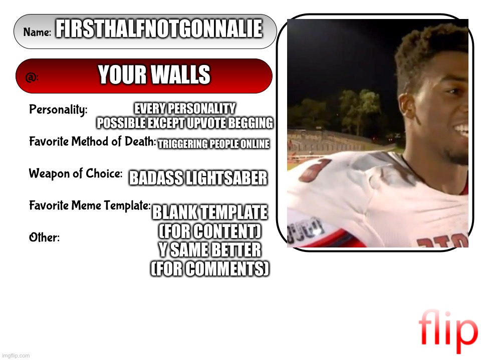 Unofficial MSMG USER CARD | FIRSTHALFNOTGONNALIE; YOUR WALLS; EVERY PERSONALITY POSSIBLE EXCEPT UPVOTE BEGGING; TRIGGERING PEOPLE ONLINE; BADASS LIGHTSABER; BLANK TEMPLATE (FOR CONTENT)
Y SAME BETTER (FOR COMMENTS) | image tagged in unofficial msmg user card | made w/ Imgflip meme maker