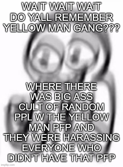 https://imgflip.com/i/4rh3ji MAYBE THIS WILL HELP YALL REMEMEBBEBREM | WHERE THERE WAS BIG ASS CULT OF RANDOM PPL W THE YELLOW MAN PFP AND THEY WERE HARASSING EVERYONE WHO DIDN'T HAVE THAT PFP; WAIT WAIT WAiT DO YALL REMEMBER YELLOW MAN GANG??? | image tagged in aaaaaaaaa | made w/ Imgflip meme maker