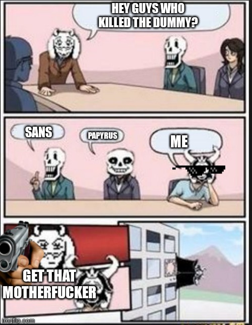 Asgore killed the dummy | HEY GUYS WHO KILLED THE DUMMY? SANS; PAPYRUS; ME; GET THAT MOTHERFUCKER | image tagged in boardroom meeting suggestion undertale version | made w/ Imgflip meme maker