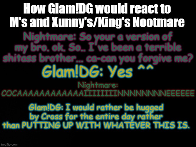 Someone gave King's/Xunny's Nightmare drugs | How Glam!DG would react to M's and Xunny's/King's Nootmare; Nightmare: So your a version of my bro. ok. So.. I've been a terrible shitass brother... ca-can you forgive me? Glam!DG: Yes ^^; Nightmare: COCAAAAAAAAAAAAIIIIIIIINNNNNNNNEEEEEE; Glam!DG: I would rather be hugged by Cross for the entire day rather than PUTTING UP WITH WHATEVER THIS IS. | image tagged in blck | made w/ Imgflip meme maker