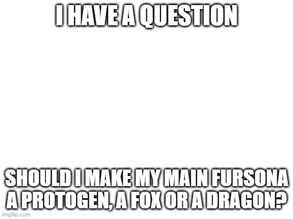 Comment what u think | I HAVE A QUESTION; SHOULD I MAKE MY MAIN FURSONA A PROTOGEN, A FOX OR A DRAGON? | image tagged in blank white template | made w/ Imgflip meme maker