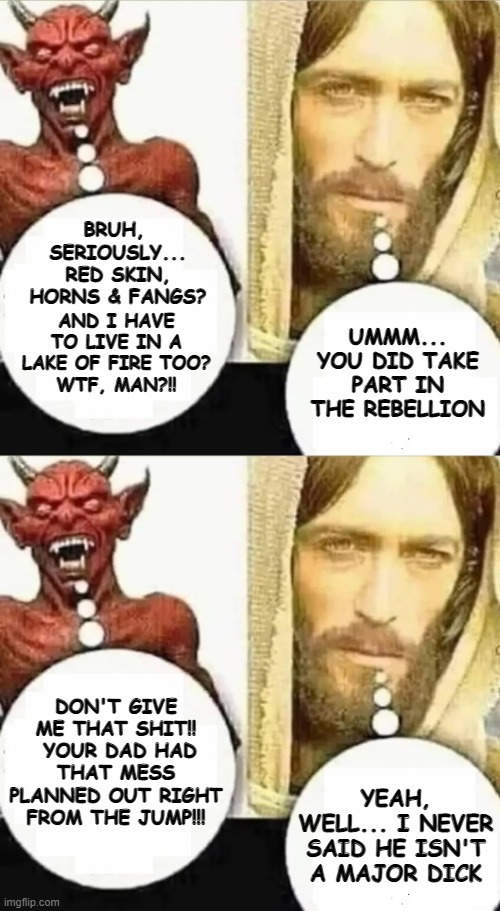BRUH, 
SERIOUSLY...
RED SKIN,
HORNS & FANGS? AND I HAVE TO LIVE IN A LAKE OF FIRE TOO?
WTF, MAN?!! UMMM... YOU DID TAKE PART IN THE REBELLION; DON'T GIVE ME THAT SHIT!!  YOUR DAD HAD THAT MESS PLANNED OUT RIGHT FROM THE JUMP!!! YEAH, WELL... I NEVER SAID HE ISN'T A MAJOR DICK | image tagged in my child will | made w/ Imgflip meme maker