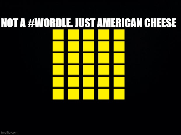 Not wordle. American Cheese | NOT A #WORDLE. JUST AMERICAN CHEESE
🟨🟨🟨🟨🟨
🟨🟨🟨🟨🟨
🟨🟨🟨🟨🟨
🟨🟨🟨🟨🟨
🟨🟨🟨🟨🟨
🟨🟨🟨🟨🟨 | image tagged in black background,wordle | made w/ Imgflip meme maker