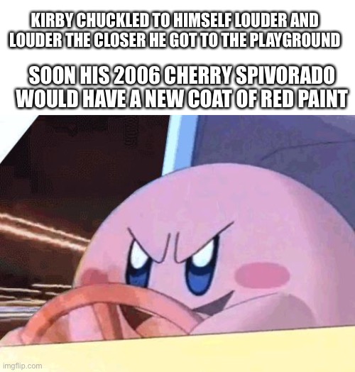 KIRBY CHUCKLED TO HIMSELF LOUDER AND LOUDER THE CLOSER HE GOT TO THE PLAYGROUND; SOON HIS 2006 CHERRY SPIVORADO WOULD HAVE A NEW COAT OF RED PAINT | image tagged in blank white template,kirby has got you | made w/ Imgflip meme maker