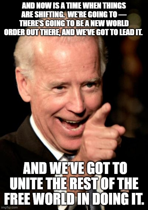 Joe and the New World Order | AND NOW IS A TIME WHEN THINGS ARE SHIFTING.  WE’RE GOING TO — THERE’S GOING TO BE A NEW WORLD ORDER OUT THERE, AND WE’VE GOT TO LEAD IT. AND WE’VE GOT TO UNITE THE REST OF THE FREE WORLD IN DOING IT. | image tagged in memes,smilin biden | made w/ Imgflip meme maker