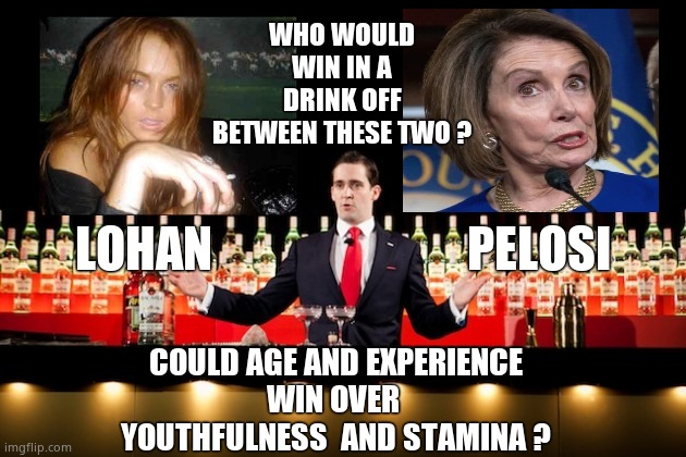 Drink off | WHO WOULD WIN IN A DRINK OFF
BETWEEN THESE TWO ? LOHAN                          PELOSI; COULD AGE AND EXPERIENCE
WIN OVER 
YOUTHFULNESS  AND STAMINA ? | image tagged in memes,lindsay lohan,nancy pelosi,drinking games,booze,political meme | made w/ Imgflip meme maker