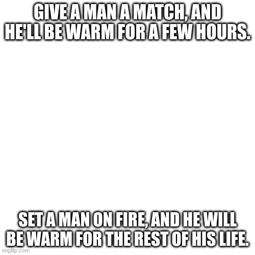 dark humour pt18 | GIVE A MAN A MATCH, AND HE'LL BE WARM FOR A FEW HOURS. SET A MAN ON FIRE, AND HE WILL BE WARM FOR THE REST OF HIS LIFE. | image tagged in memes,lol,funny,yikes,offensive,dark humour | made w/ Imgflip meme maker