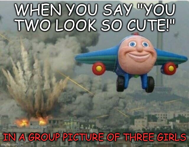 True | WHEN YOU SAY "YOU TWO LOOK SO CUTE!"; IN A GROUP PICTURE OF THREE GIRLS | image tagged in jay jay the plane | made w/ Imgflip meme maker