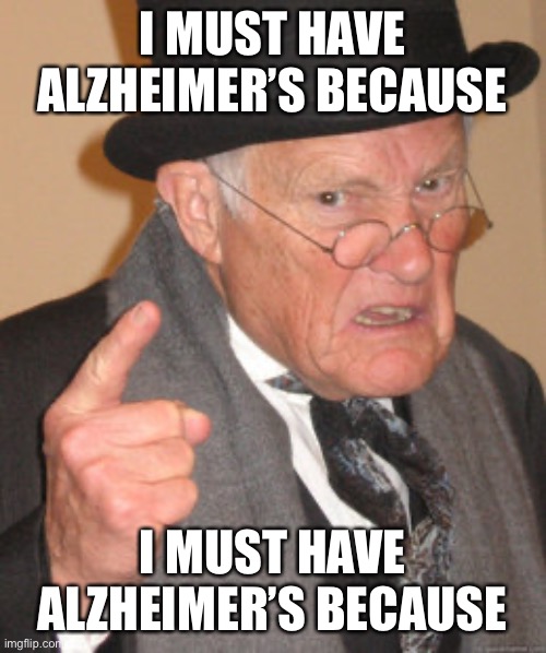 grandpa | I MUST HAVE ALZHEIMER’S BECAUSE; I MUST HAVE ALZHEIMER’S BECAUSE | image tagged in memes,back in my day | made w/ Imgflip meme maker