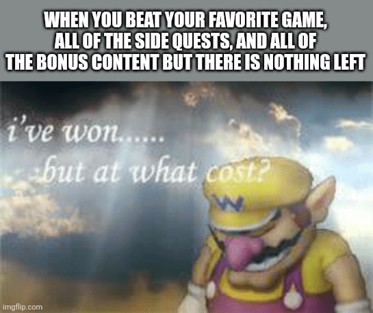 I've won but at what cost? | WHEN YOU BEAT YOUR FAVORITE GAME, ALL OF THE SIDE QUESTS, AND ALL OF THE BONUS CONTENT BUT THERE IS NOTHING LEFT | image tagged in i've won but at what cost | made w/ Imgflip meme maker