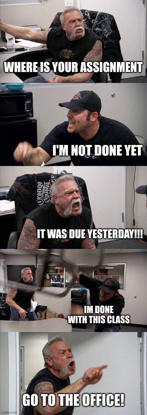 My School | WHERE IS YOUR ASSIGNMENT; I'M NOT DONE YET; IT WAS DUE YESTERDAY!!! IM DONE WITH THIS CLASS; GO TO THE OFFICE! | image tagged in memes,american chopper argument | made w/ Imgflip meme maker