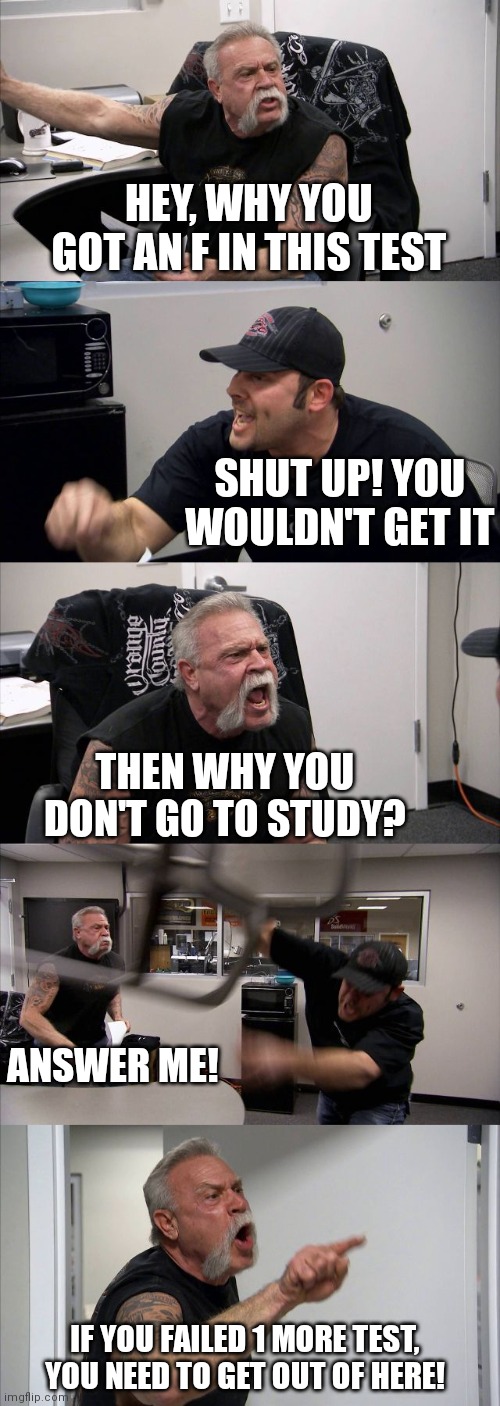 an argument | HEY, WHY YOU GOT AN F IN THIS TEST; SHUT UP! YOU WOULDN'T GET IT; THEN WHY YOU DON'T GO TO STUDY? ANSWER ME! IF YOU FAILED 1 MORE TEST, YOU NEED TO GET OUT OF HERE! | image tagged in memes,american chopper argument,true story,test | made w/ Imgflip meme maker