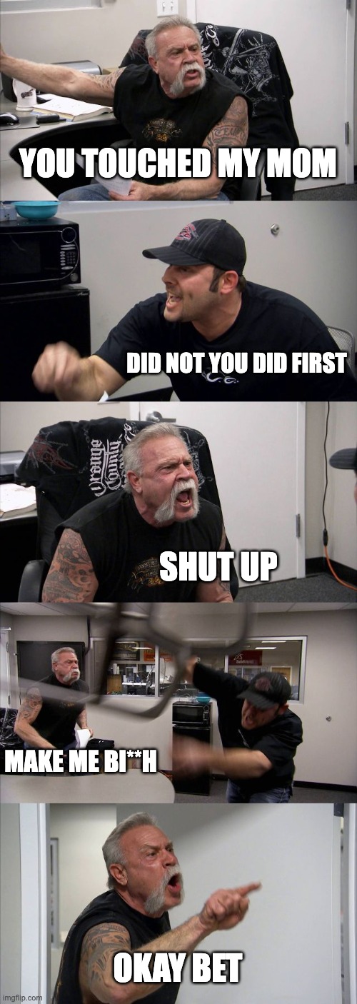 American Chopper Argument Meme | YOU TOUCHED MY MOM; DID NOT YOU DID FIRST; SHUT UP; MAKE ME BI**H; OKAY BET | image tagged in memes,american chopper argument | made w/ Imgflip meme maker