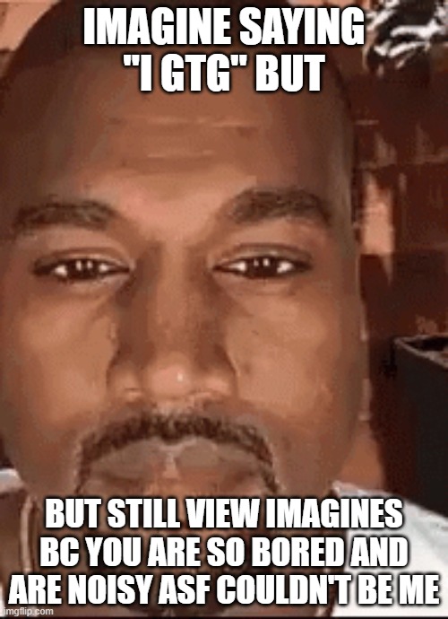 Kanye Staring At you | IMAGINE SAYING "I GTG" BUT; BUT STILL VIEW IMAGINES BC YOU ARE SO BORED AND ARE NOISY ASF COULDN'T BE ME | image tagged in kanye staring at you | made w/ Imgflip meme maker