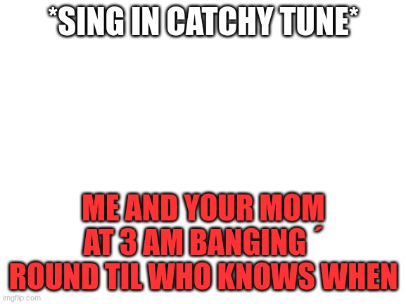 catchy | *SING IN CATCHY TUNE*; ME AND YOUR MOM AT 3 AM BANGING ´ ROUND TIL WHO KNOWS WHEN | image tagged in blank white template | made w/ Imgflip meme maker