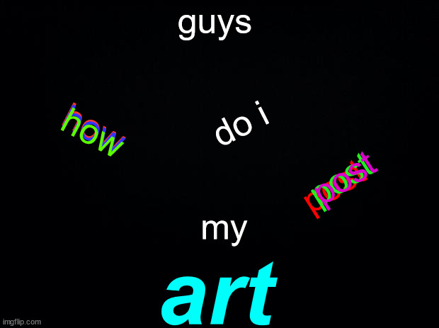 seriously how i need help | guys; how; do i; how; how; post; post; post; my; art | image tagged in black background | made w/ Imgflip meme maker