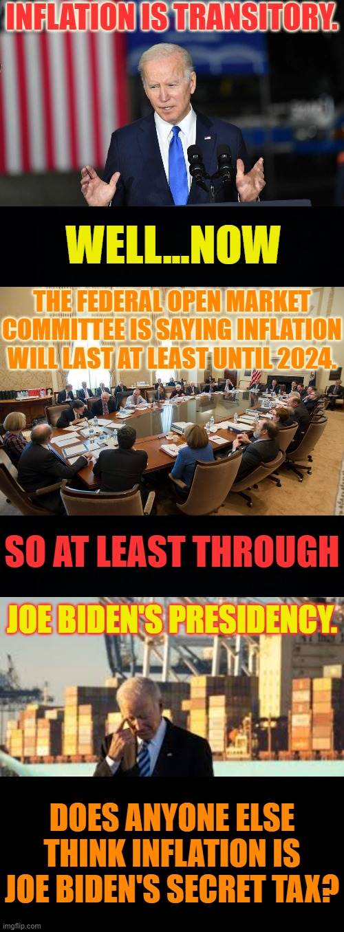 Remember This? | INFLATION IS TRANSITORY. WELL...NOW; THE FEDERAL OPEN MARKET COMMITTEE IS SAYING INFLATION WILL LAST AT LEAST UNTIL 2024. SO AT LEAST THROUGH; JOE BIDEN'S PRESIDENCY. DOES ANYONE ELSE THINK INFLATION IS JOE BIDEN'S SECRET TAX? | image tagged in memes,politics,inflation,all,joe biden,time | made w/ Imgflip meme maker