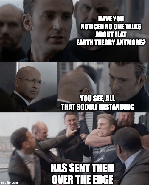 Captain america elevator | HAVE YOU NOTICED NO ONE TALKS ABOUT FLAT EARTH THEORY ANYMORE? YOU SEE, ALL THAT SOCIAL DISTANCING; HAS SENT THEM OVER THE EDGE | image tagged in captain america elevator | made w/ Imgflip meme maker