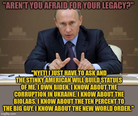 Putin owns Biden. He knows about all his scams and corruption. He has Hunter's laptop, has all the blackmail material he needs. | "AREN'T YOU AFRAID FOR YOUR LEGACY?"; "NYET! I JUST HAVE TO ASK AND THE STINKY AMERICAN WILL BUILD STATUES OF ME. I OWN BIDEN. I KNOW ABOUT THE CORRUPTION IN UKRAINE. I KNOW ABOUT THE BIOLABS. I KNOW ABOUT THE TEN PERCENT TO THE BIG GUY. I KNOW ABOUT THE NEW WORLD ORDER." | image tagged in memes,vladimir putin | made w/ Imgflip meme maker