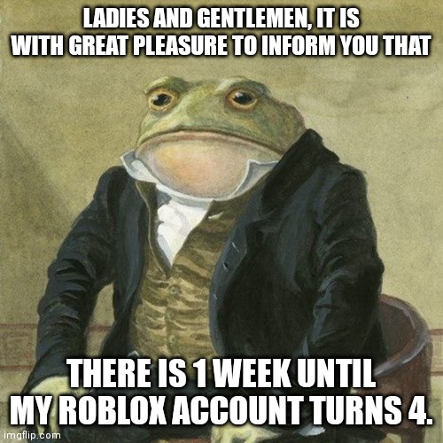 March 30, 2018 | LADIES AND GENTLEMEN, IT IS WITH GREAT PLEASURE TO INFORM YOU THAT; THERE IS 1 WEEK UNTIL MY ROBLOX ACCOUNT TURNS 4. | image tagged in gentlemen it is with great pleasure to inform you that | made w/ Imgflip meme maker