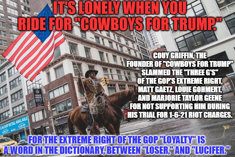 Trump didn't pardon him? It must have been an oversight. | IT'S LONELY WHEN YOU RIDE FOR "COWBOYS FOR TRUMP."; COUY GRIFFIN, THE FOUNDER OF "COWBOYS FOR TRUMP" SLAMMED THE "THREE G'S" OF THE GOP'S EXTREME RIGHT, MATT GAETZ, LOUIE GOHMERT, AND MARJORIE TAYLOR GEENE FOR NOT SUPPORTING HIM DURING HIS TRIAL FOR 1-6-21 RIOT CHARGES. FOR THE EXTREME RIGHT OF THE GOP "LOYALTY" IS A WORD IN THE DICTIONARY, BETWEEN "LOSER," AND "LUCIFER." | image tagged in politics | made w/ Imgflip meme maker