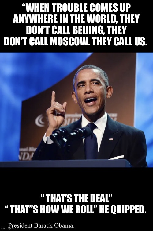 Be proud of us | “WHEN TROUBLE COMES UP ANYWHERE IN THE WORLD, THEY DON’T CALL BEIJING, THEY DON’T CALL MOSCOW. THEY CALL US. “ THAT’S THE DEAL”
“ THAT”S HOW WE ROLL” HE QUIPPED. | image tagged in be proud of us | made w/ Imgflip meme maker