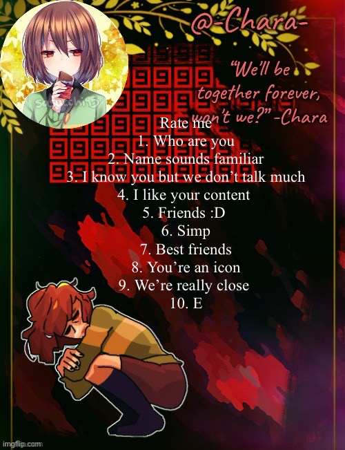 Chara temp by Black Sun | Rate me
1. Who are you
2. Name sounds familiar
3. I know you but we don’t talk much
4. I like your content 
5. Friends :D 
6. Simp
7. Best friends
8. You’re an icon
9. We’re really close 
10. E | image tagged in chara temp by black sun | made w/ Imgflip meme maker