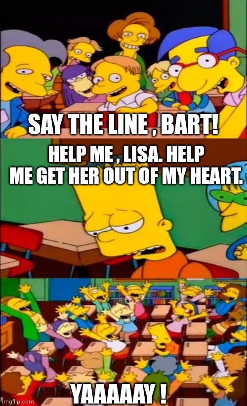 Help Me Lisa | SAY THE LINE , BART! HELP ME , LISA. HELP ME GET HER OUT OF MY HEART. YAAAAAY ! | image tagged in say the line bart simpsons | made w/ Imgflip meme maker