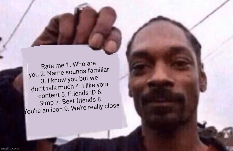 just doing the trend thing. | Rate me 1. Who are you 2. Name sounds familiar 3. I know you but we don’t talk much 4. I like your content 5. Friends :D 6. Simp 7. Best friends 8. You’re an icon 9. We’re really close | image tagged in snoop holding a paper | made w/ Imgflip meme maker