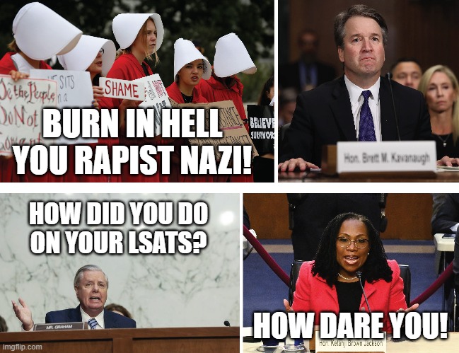 The stark contrast between Republicans and liberal lunatics | BURN IN HELL
YOU RAPIST NAZI! HOW DID YOU DO
ON YOUR LSATS? HOW DARE YOU! | image tagged in brett kavanaugh,ketanji brown jackson,handmaids,lsats,memes | made w/ Imgflip meme maker