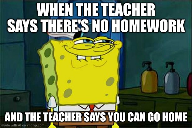 Don't You Squidward Meme | WHEN THE TEACHER SAYS THERE'S NO HOMEWORK; AND THE TEACHER SAYS YOU CAN GO HOME | image tagged in memes,don't you squidward | made w/ Imgflip meme maker