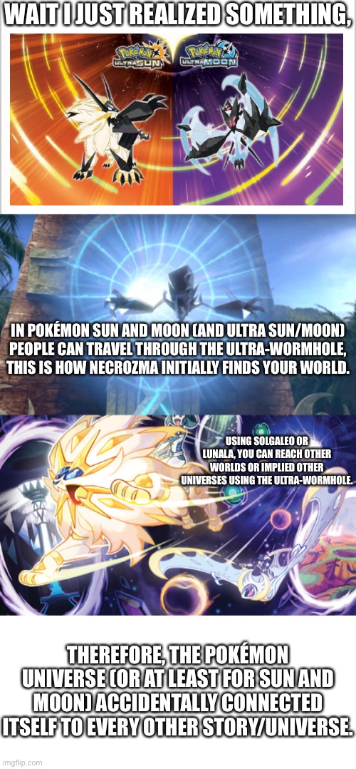 “But hey, that’s just a theory” | WAIT I JUST REALIZED SOMETHING, IN POKÉMON SUN AND MOON (AND ULTRA SUN/MOON) PEOPLE CAN TRAVEL THROUGH THE ULTRA-WORMHOLE, THIS IS HOW NECROZMA INITIALLY FINDS YOUR WORLD. USING SOLGALEO OR LUNALA, YOU CAN REACH OTHER WORLDS OR IMPLIED OTHER UNIVERSES USING THE ULTRA-WORMHOLE. THEREFORE, THE POKÉMON UNIVERSE (OR AT LEAST FOR SUN AND MOON) ACCIDENTALLY CONNECTED ITSELF TO EVERY OTHER STORY/UNIVERSE. | image tagged in white background | made w/ Imgflip meme maker