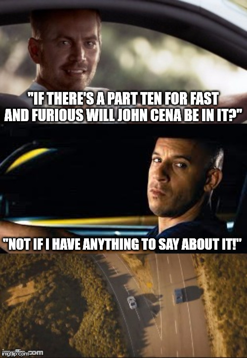 fast and furious 7 final scene | "IF THERE'S A PART TEN FOR FAST AND FURIOUS WILL JOHN CENA BE IN IT?" "NOT IF I HAVE ANYTHING TO SAY ABOUT IT!" | image tagged in fast and furious 7 final scene | made w/ Imgflip meme maker